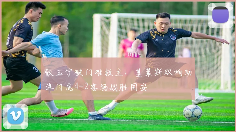 张玉宁破门难救主,基莱斯双响助津门虎4-2客场战胜国安