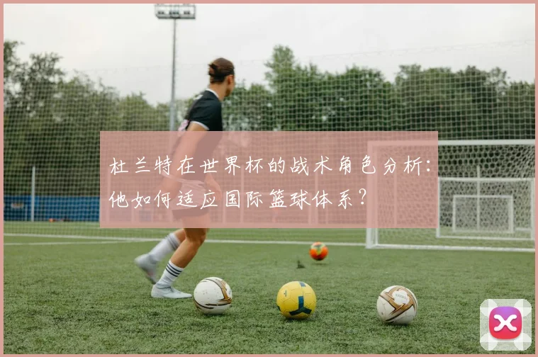 杜兰特在世界杯的战术角色分析:他如何适应国际篮球体系?