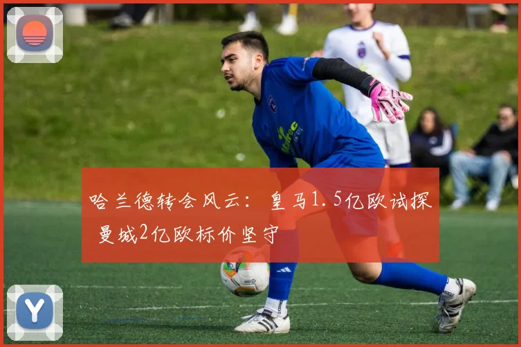 哈兰德转会风云：皇马1.5亿欧试探 曼城2亿欧标价坚守
