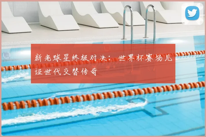 新老球星终极对决：世界杯赛场见证世代交替传奇
