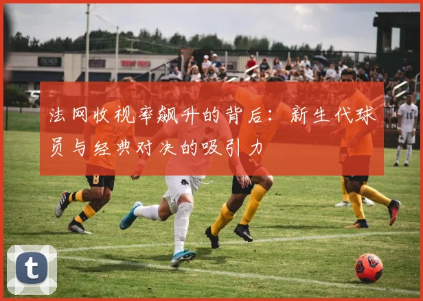法网收视率飙升的背后:新生代球员与经典对决的吸引力