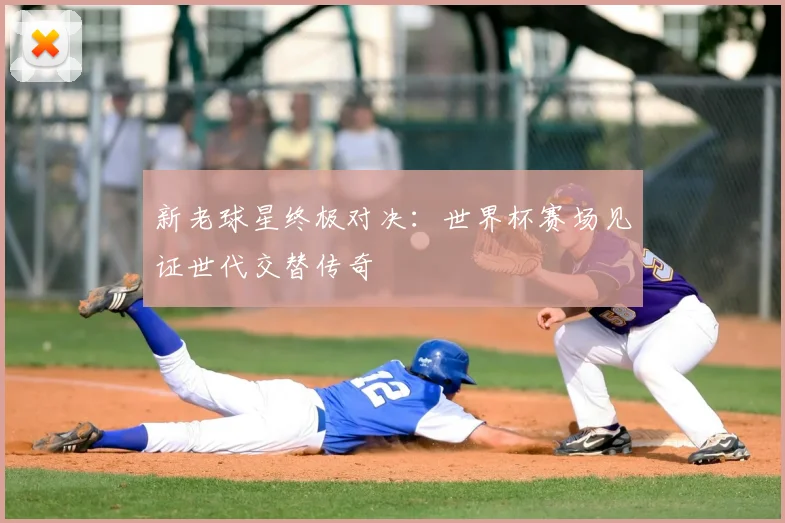 新老球星终极对决：世界杯赛场见证世代交替传奇
