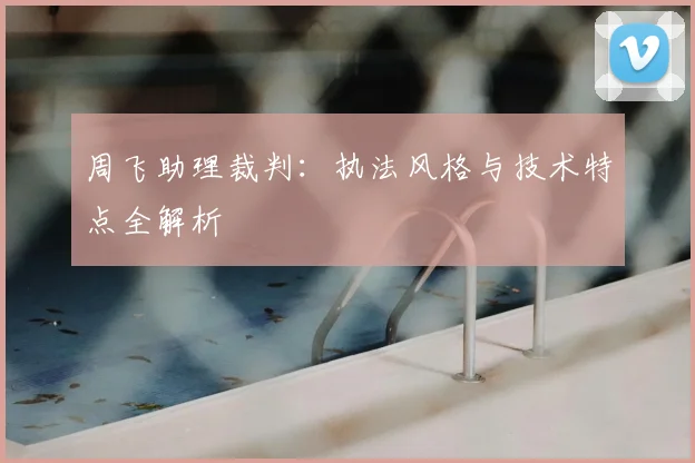 周飞助理裁判:执法风格与技术特点全解析