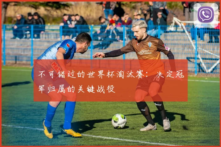 不可错过的世界杯淘汰赛：决定冠军归属的关键战役