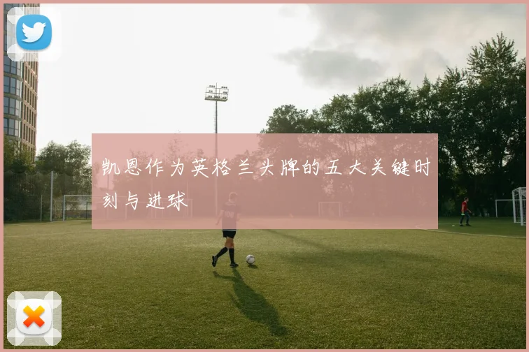 凯恩作为英格兰头牌的五大关键时刻与进球