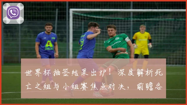 世界杯抽签结果出炉!深度解析死亡之组与小组赛焦点对决,前瞻各队出线形势