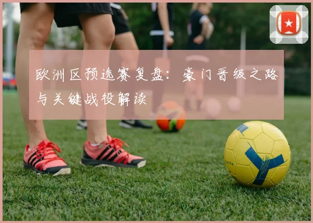 欧洲区预选赛复盘:豪门晋级之路与关键战役解读